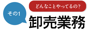 その1 どんなことやってるの？ 卸売業務