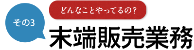 その3 どんなことやってるの？ 末端販売業務