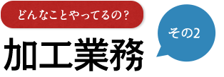 その2 どんなことやってるの？ 加工業務