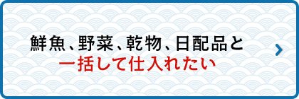 鮮魚、野菜、乾物、日配品と一括して仕入れたい