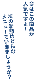 次の季節はどんなメニューでいきましょうか？ 今はこの商品が人気ですよ！