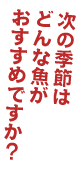 次の季節はどんな魚がおすすめですか？