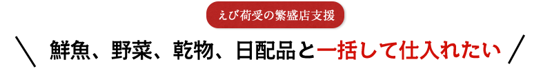 えび荷受の繁盛店支援 鮮魚、野菜、乾物、日配品と一括して仕入れたい