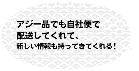 アジ一品でも自社便で配送してくれて、新しい情報も持ってきてくれる！