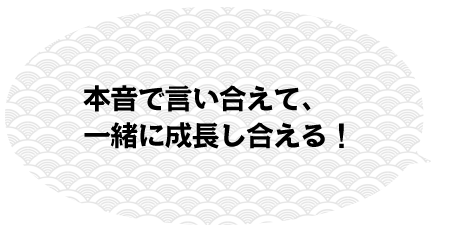 本音で言い合えて、一緒に成長し合える！