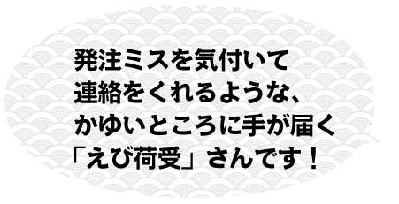 発注ミスを気付いて連絡をくれるような、かゆいところに手が届く「えび荷受」さんです！