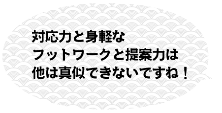 対応力と身軽なフットワークと提案力は他は真似できないですね！