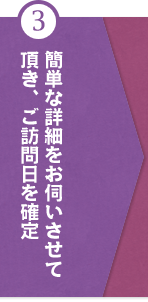 ③簡単な詳細をお伺いさせて頂き、ご訪問日を確定