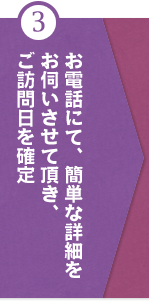 ③お電話にて、簡単な詳細を お伺いさせて頂き、 ご訪問日を確定